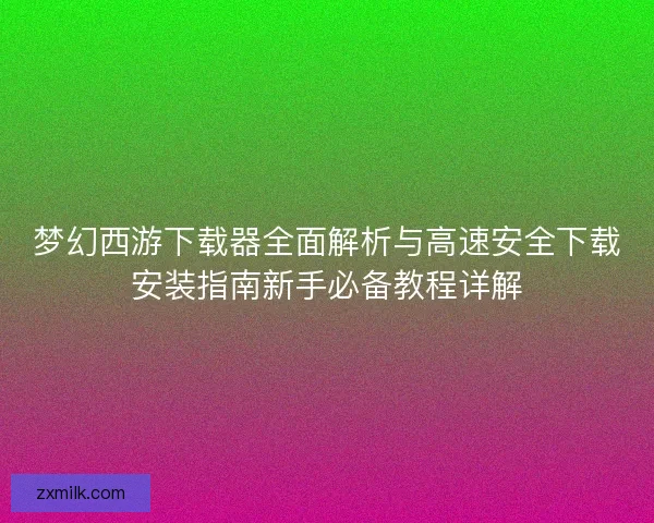 梦幻西游下载器全面解析与高速安全下载安装指南新手必备教程详解