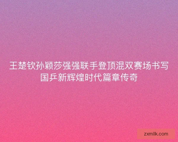 王楚钦孙颖莎强强联手登顶混双赛场书写国乒新辉煌时代篇章传奇