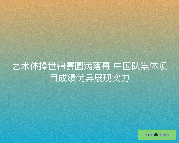 艺术体操世锦赛圆满落幕 中国队集体项目成绩优异展现实力