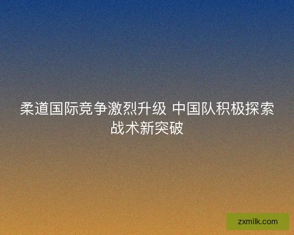 柔道国际竞争激烈升级 中国队积极探索战术新突破