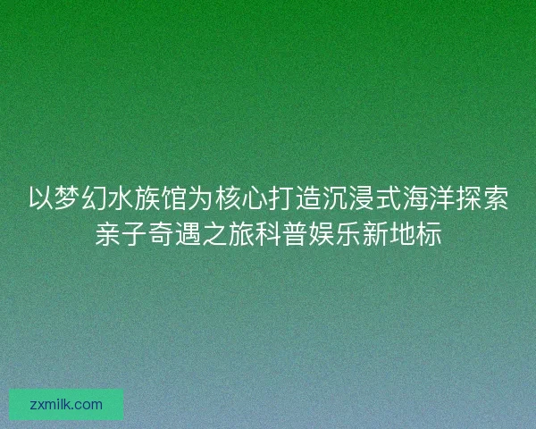 以梦幻水族馆为核心打造沉浸式海洋探索亲子奇遇之旅科普娱乐新地标