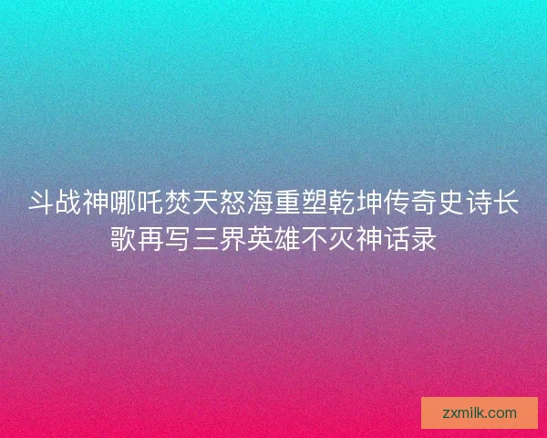 斗战神哪吒焚天怒海重塑乾坤传奇史诗长歌再写三界英雄不灭神话录