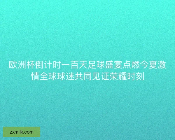 欧洲杯倒计时一百天足球盛宴点燃今夏激情全球球迷共同见证荣耀时刻
