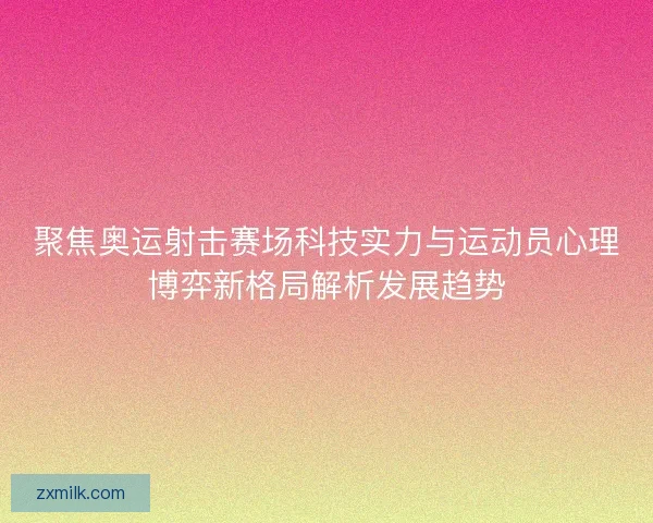 聚焦奥运射击赛场科技实力与运动员心理博弈新格局解析发展趋势