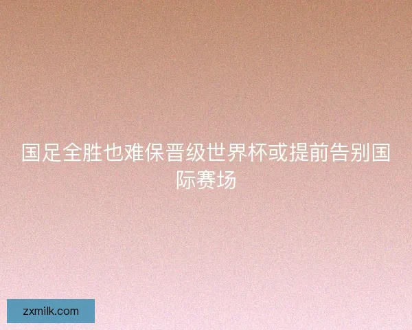 国足全胜也难保晋级世界杯或提前告别国际赛场