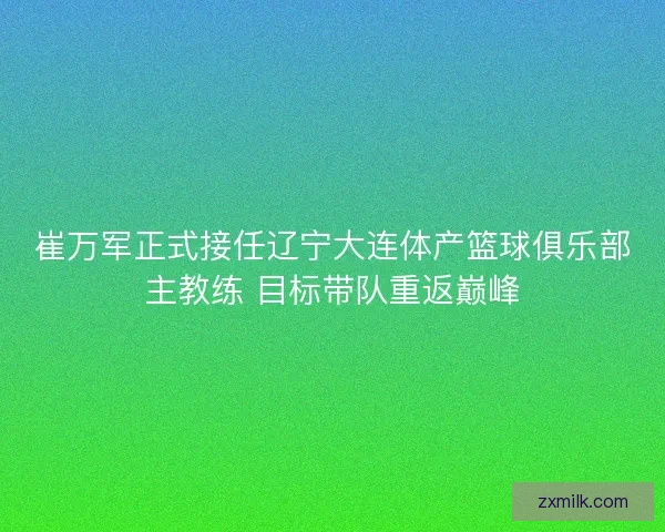 崔万军正式接任辽宁大连体产篮球俱乐部主教练 目标带队重返巅峰