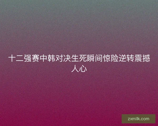 十二强赛中韩对决生死瞬间惊险逆转震撼人心