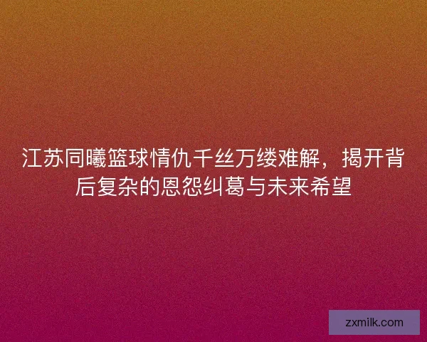 江苏同曦篮球情仇千丝万缕难解,揭开背后复杂的恩怨纠葛与未来希望 江苏同曦篮球情仇千丝万缕难解,揭开背后复杂的恩怨纠葛与未来希望