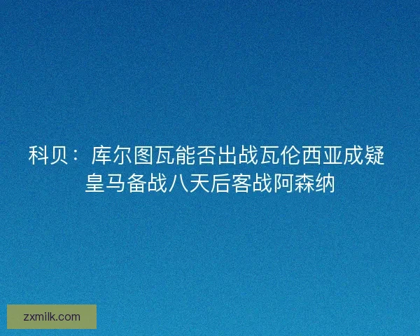 科贝:库尔图瓦能否出战瓦伦西亚成疑 皇马备战八天后客战阿森纳 科贝:库尔图瓦能否出战瓦伦西亚成疑 皇马备战八天后客战阿森纳