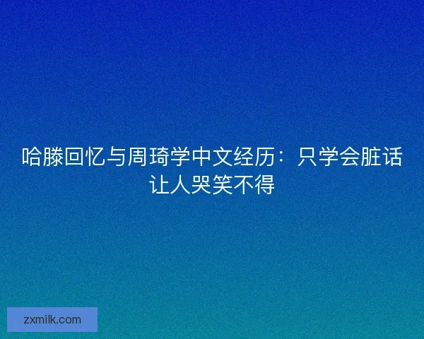 哈滕回忆与周琦学中文经历：只学会脏话让人哭笑不得