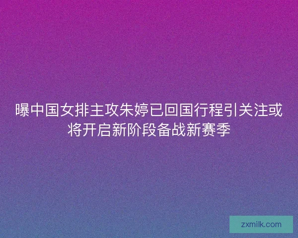 曝中国女排主攻朱婷已回国行程引关注或将开启新阶段备战新赛季